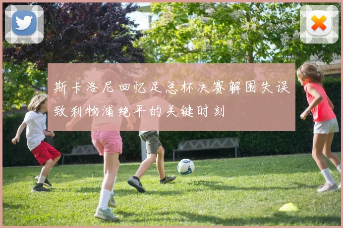 斯卡洛尼回忆足总杯决赛解围失误致利物浦绝平的关键时刻