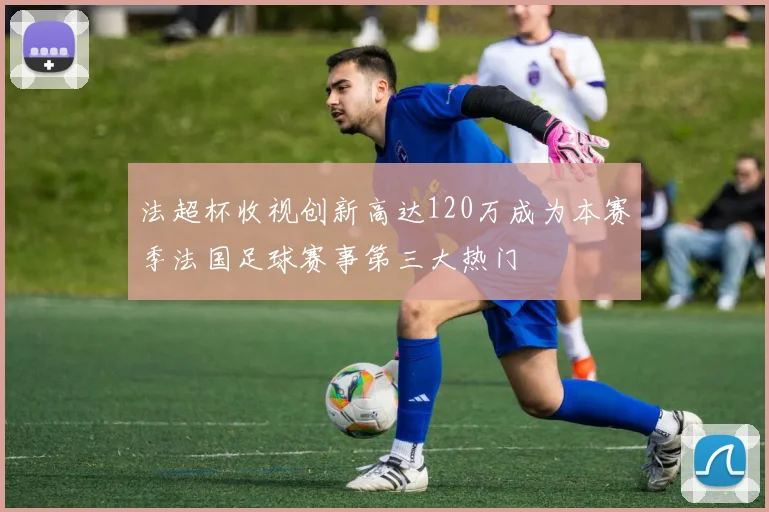 法超杯收视创新高达120万成为本赛季法国足球赛事第三大热门