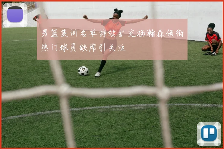 男篮集训名单持续扩充杨瀚森领衔热门球员缺席引关注