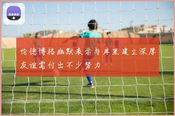 伦德博格幽默表示与库里建立深厚友谊需付出不少努力