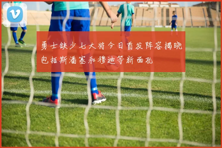 勇士缺少七大将今日首发阵容揭晓包括斯潘塞和穆迪等新面孔