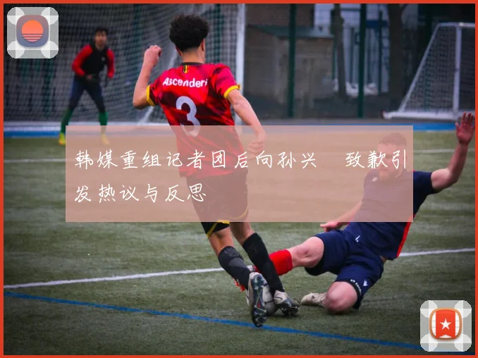 韩媒重组记者团后向孙兴慜致歉引发热议与反思