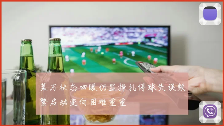 莱万状态回暖仍显挣扎停球失误频繁启动变向困难重重