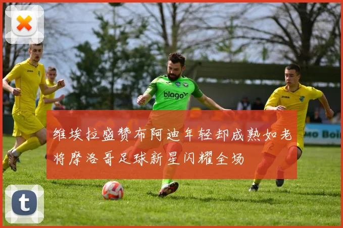 维埃拉盛赞布阿迪年轻却成熟如老将摩洛哥足球新星闪耀全场