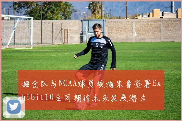 掘金队与NCAA球员埃梅朱鲁签署Exhibit10合同期待未来发展潜力