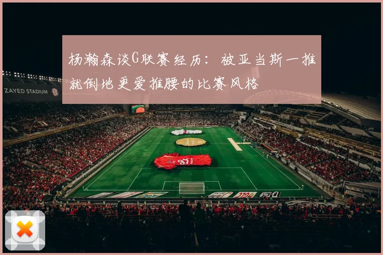 杨瀚森谈G联赛经历：被亚当斯一推就倒地更爱推腰的比赛风格
