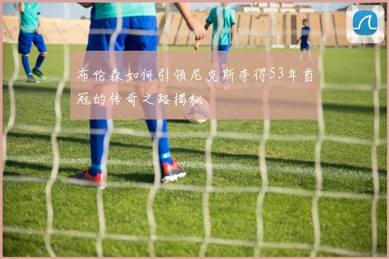 布伦森如何引领尼克斯夺得53年首冠的传奇之路揭秘