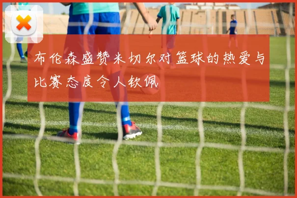 布伦森盛赞米切尔对篮球的热爱与比赛态度令人钦佩