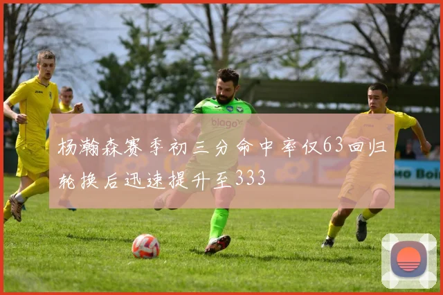 杨瀚森赛季初三分命中率仅63回归轮换后迅速提升至333