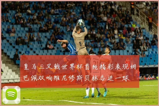 皇马三叉戟世界杯首轮精彩表现姆巴佩双响维尼修斯贝林各进一球
