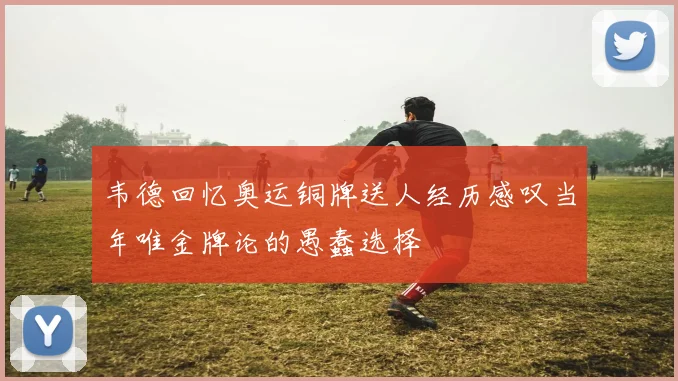 韦德回忆奥运铜牌送人经历感叹当年唯金牌论的愚蠢选择