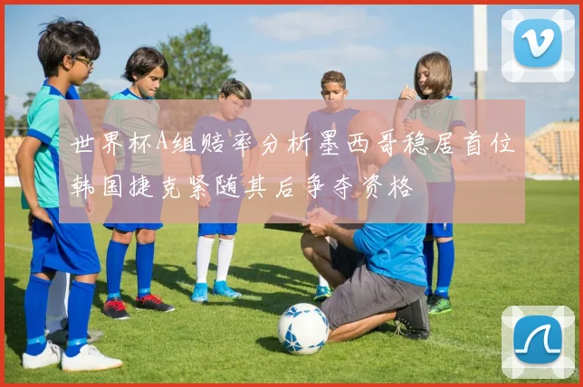 世界杯A组赔率分析墨西哥稳居首位韩国捷克紧随其后争夺资格